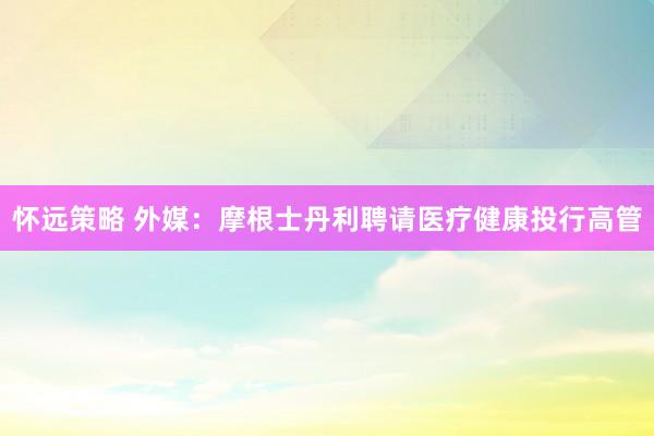 怀远策略 外媒：摩根士丹利聘请医疗健康投行高管
