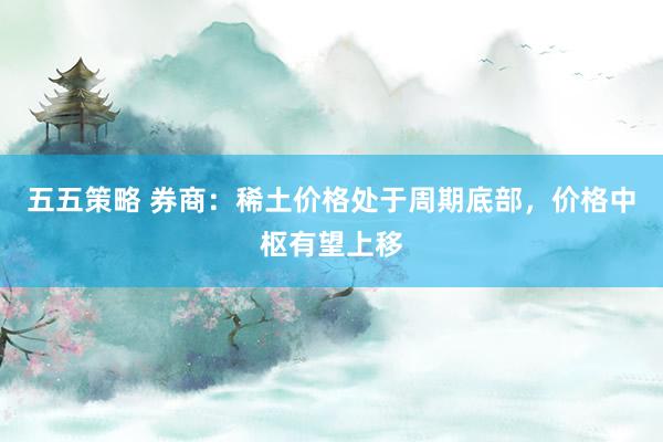 五五策略 券商：稀土价格处于周期底部，价格中枢有望上移