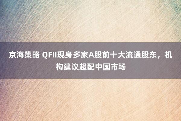 京海策略 QFII现身多家A股前十大流通股东，机构建议超配中国市场