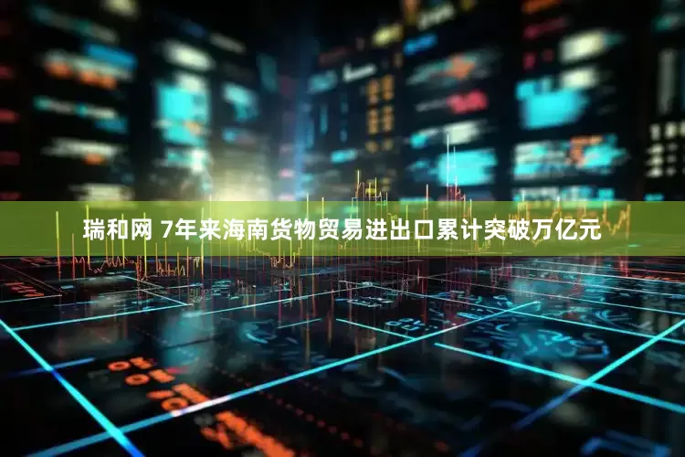 瑞和网 7年来海南货物贸易进出口累计突破万亿元