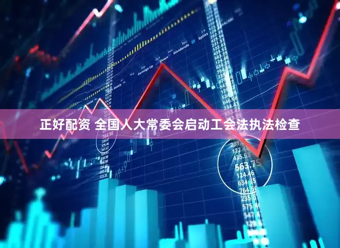 正好配资 全国人大常委会启动工会法执法检查