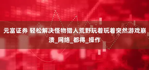 元富证券 轻松解决怪物猎人荒野玩着玩着突然游戏崩溃_网络_都得_操作