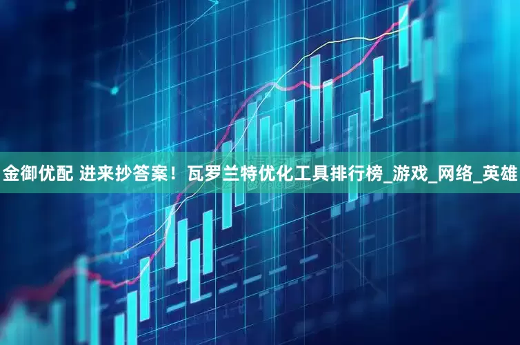 金御优配 进来抄答案！瓦罗兰特优化工具排行榜_游戏_网络_英雄