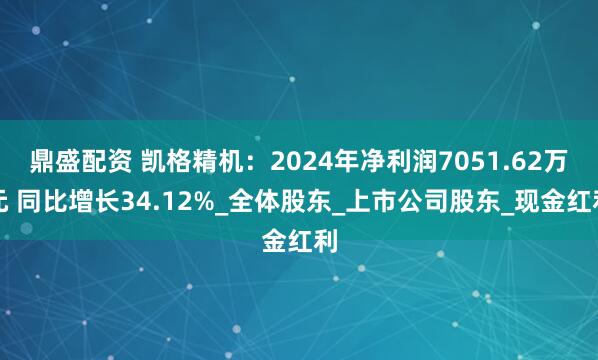 鼎盛配资 凯格精机：2024年净利润7051.62万元 同比增长34.12%_全体股东_上市公司股东_现金红利
