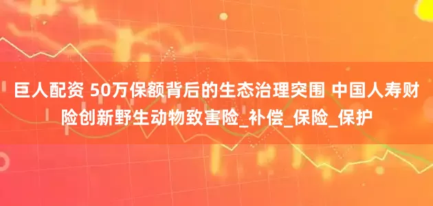 巨人配资 50万保额背后的生态治理突围 中国人寿财险创新野生动物致害险_补偿_保险_保护