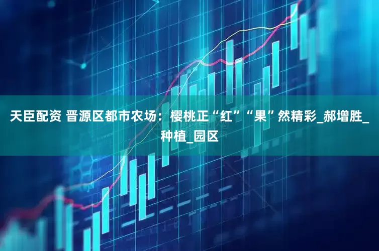 天臣配资 晋源区都市农场：樱桃正“红”“果”然精彩_郝增胜_种植_园区