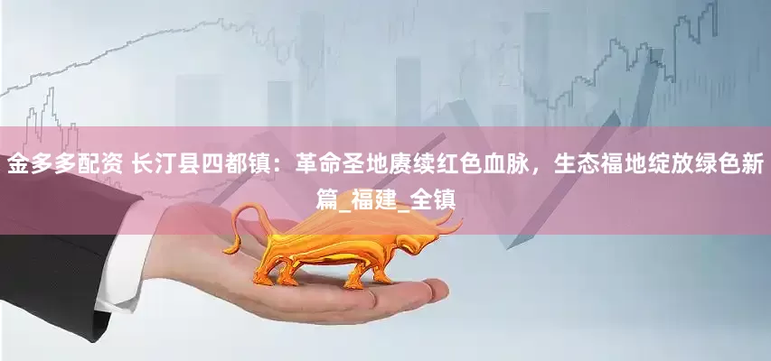 金多多配资 长汀县四都镇：革命圣地赓续红色血脉，生态福地绽放绿色新篇_福建_全镇