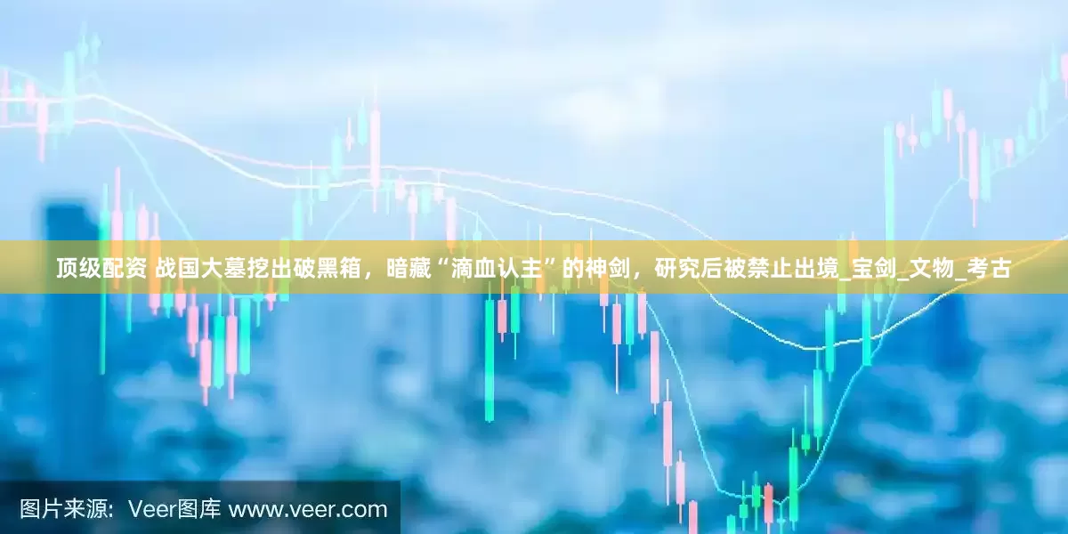 顶级配资 战国大墓挖出破黑箱，暗藏“滴血认主”的神剑，研究后被禁止出境_宝剑_文物_考古