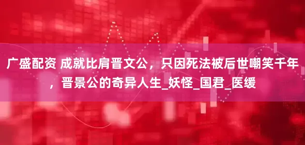广盛配资 成就比肩晋文公，只因死法被后世嘲笑千年，晋景公的奇异人生_妖怪_国君_医缓