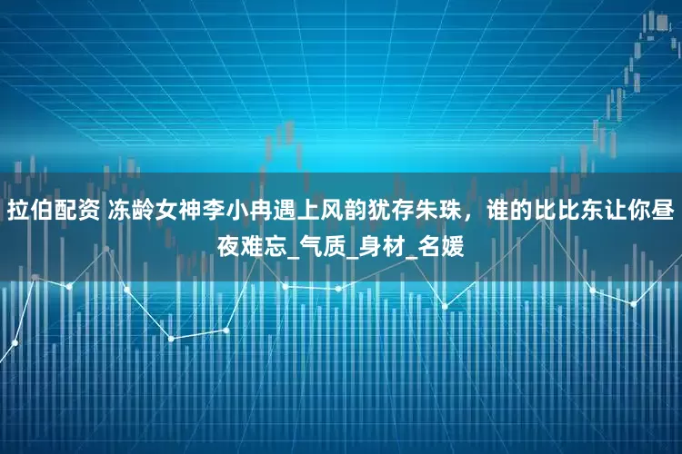 拉伯配资 冻龄女神李小冉遇上风韵犹存朱珠，谁的比比东让你昼夜难忘_气质_身材_名媛