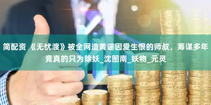 简配资 《无忧渡》被全网造黄谣因爱生恨的师叔，筹谋多年竟真的只为除妖_沈图南_妖物_元灵