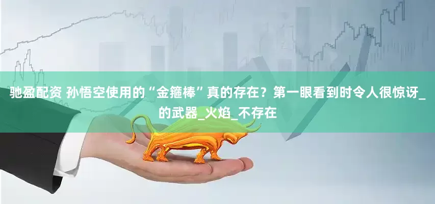 驰盈配资 孙悟空使用的“金箍棒”真的存在？第一眼看到时令人很惊讶_的武器_火焰_不存在