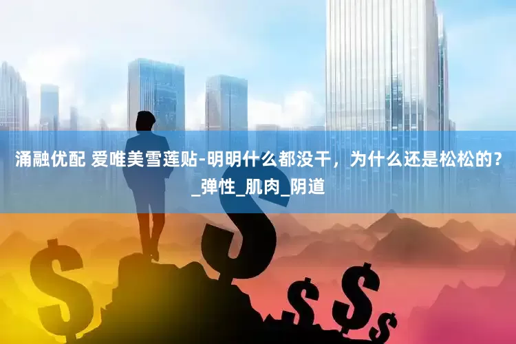 涌融优配 爱唯美雪莲贴-明明什么都没干，为什么还是松松的？_弹性_肌肉_阴道