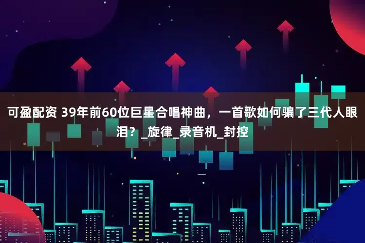 可盈配资 39年前60位巨星合唱神曲，一首歌如何骗了三代人眼泪？_旋律_录音机_封控