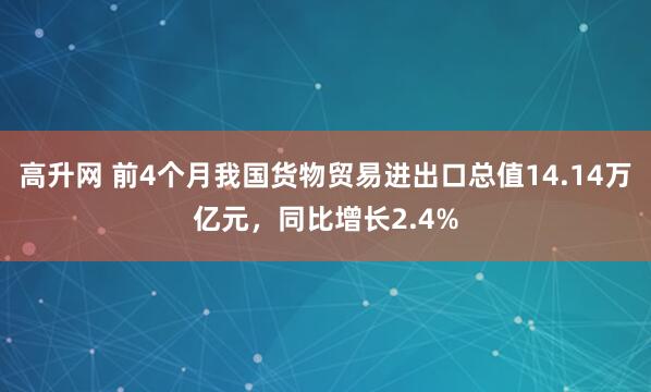 高升网 前4个月我国货物贸易进出口总值14.14万亿元，同比增长2.4%
