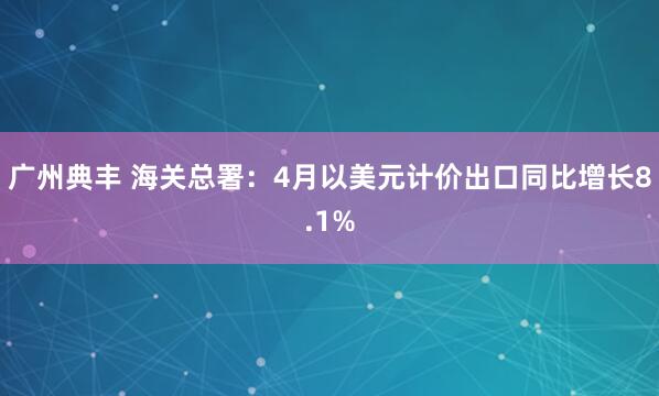 广州典丰 海关总署：4月以美元计价出口同比增长8.1%