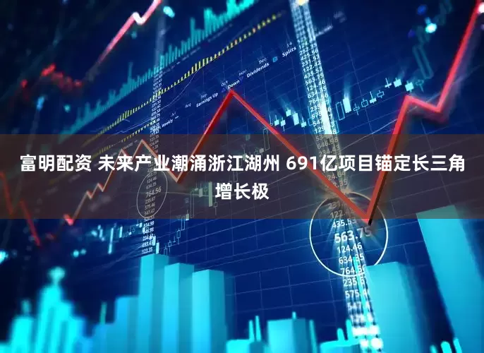 富明配资 未来产业潮涌浙江湖州 691亿项目锚定长三角增长极