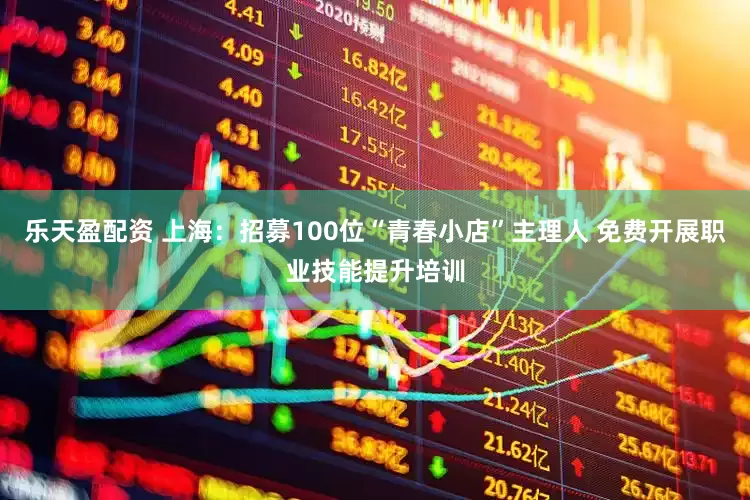 乐天盈配资 上海：招募100位“青春小店”主理人 免费开展职业技能提升培训