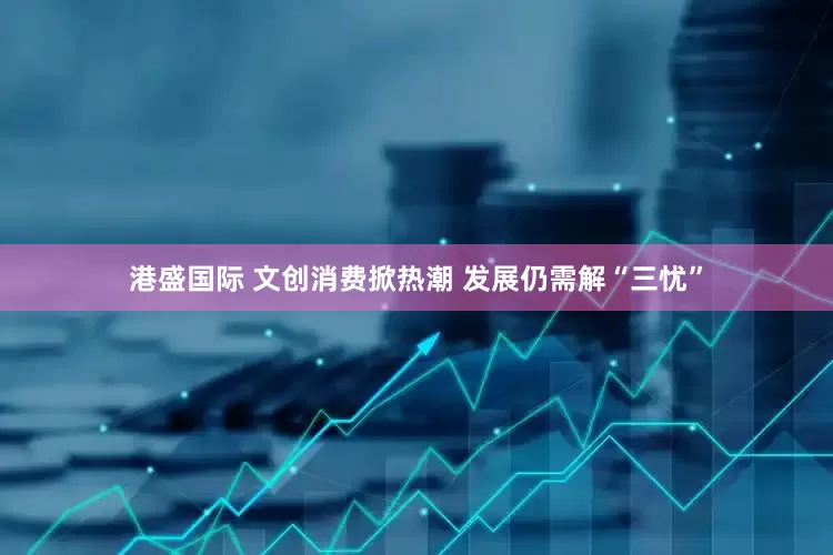 港盛国际 文创消费掀热潮 发展仍需解“三忧”