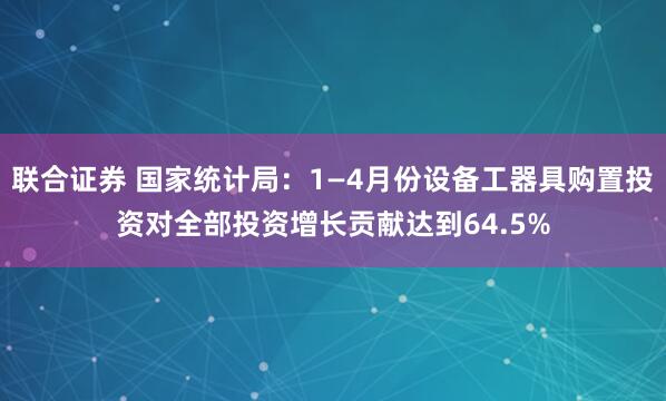 联合证券 国家统计局：1—4月份设备工器具购置投资对全部投资增长贡献达到64.5%