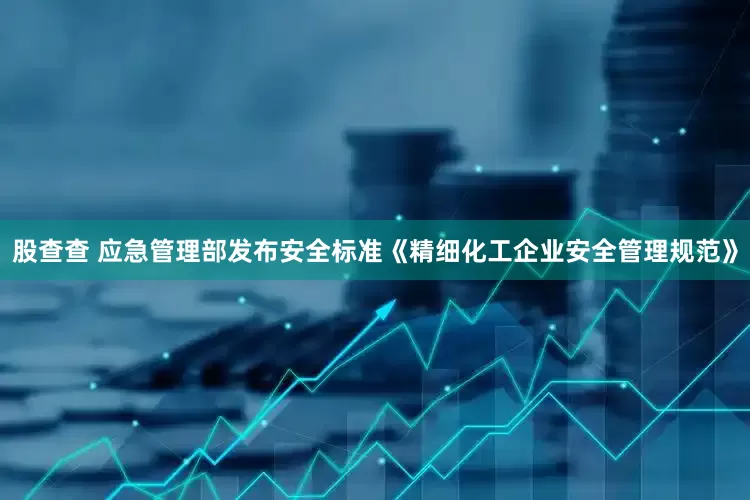 股查查 应急管理部发布安全标准《精细化工企业安全管理规范》