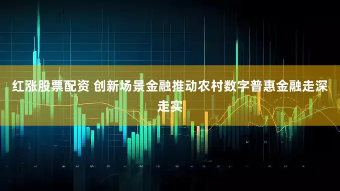 红涨股票配资 创新场景金融推动农村数字普惠金融走深走实