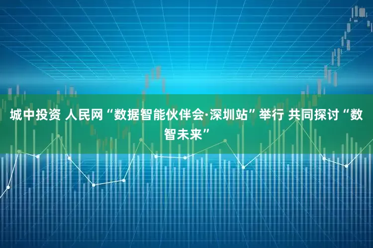 城中投资 人民网“数据智能伙伴会·深圳站”举行 共同探讨“数智未来”