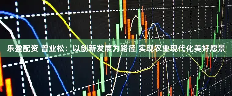 乐盈配资 曾业松：以创新发展为路径 实现农业现代化美好愿景