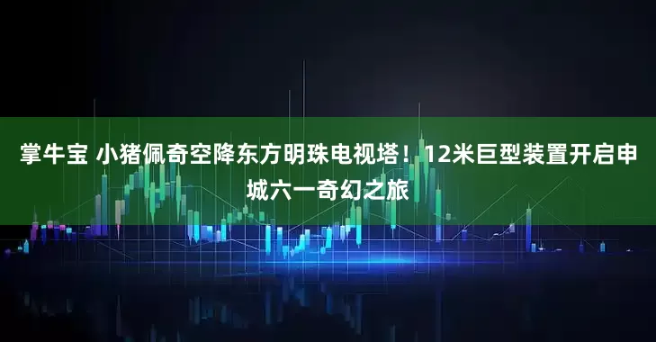 掌牛宝 小猪佩奇空降东方明珠电视塔！12米巨型装置开启申城六一奇幻之旅
