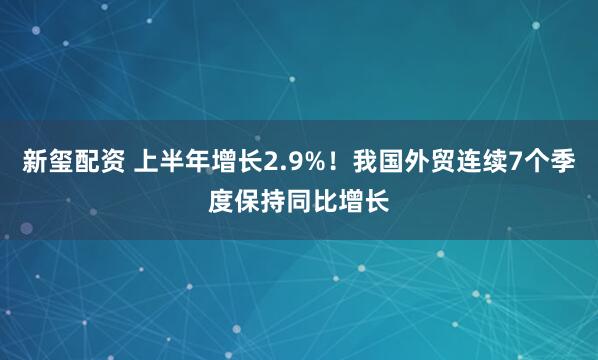 新玺配资 上半年增长2.9%！我国外贸连续7个季度保持同比增长