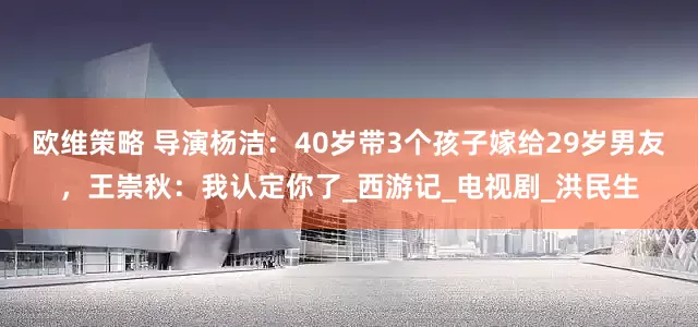 欧维策略 导演杨洁：40岁带3个孩子嫁给29岁男友，王崇秋：我认定你了_西游记_电视剧_洪民生