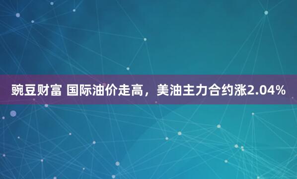 豌豆财富 国际油价走高，美油主力合约涨2.04%