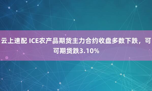 云上速配 ICE农产品期货主力合约收盘多数下跌，可可期货跌3.10%
