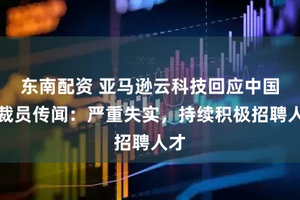 东南配资 亚马逊云科技回应中国区裁员传闻：严重失实，持续积极招聘人才