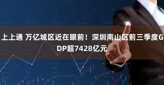 上上通 万亿城区近在眼前！深圳南山区前三季度GDP超7428亿元