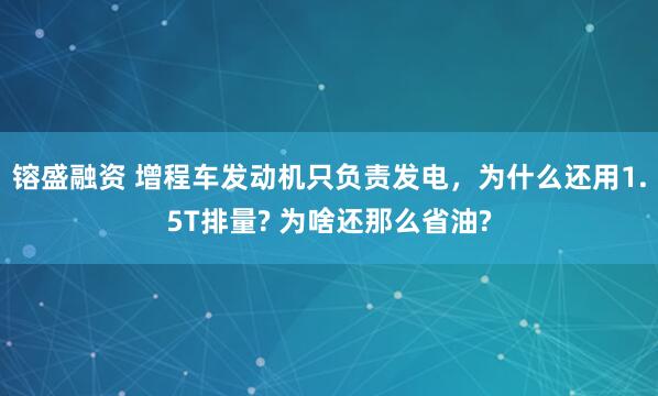 镕盛融资 增程车发动机只负责发电，为什么还用1.5T排量? 为啥还那么省油?